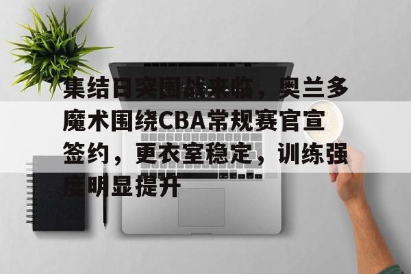 开云中国-集结日突围战来临，奥兰多魔术围绕CBA常规赛官宣签约，更衣室稳定，训练强度明显提升的简单介绍